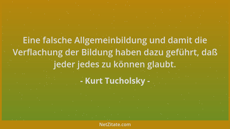 Kurt Tucholsky - Eine falsche Allgemeinbildung und damit die Verflachung der Bildung haben dazu geführt, daß jeder jedes zu...