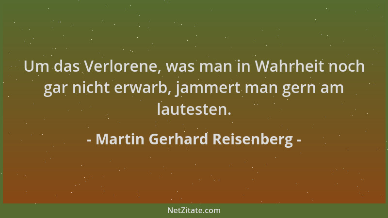 Martin Gerhard Reisenberg - Um das Verlorene, was man in Wahrheit noch gar nicht erwarb, jammert man gern am lautesten....
