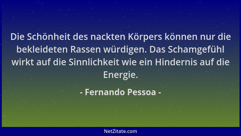 Fernando Pessoa - Die Schönheit des nackten Körpers können nur die bekleideten Rassen würdigen. Das Schamgefühl wirkt auf d...