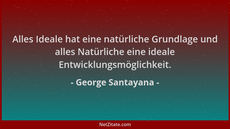 George Santayana - Alles Ideale hat eine natürliche Grundlage und alles Natürliche eine ideale Entwicklungsmöglichkeit....