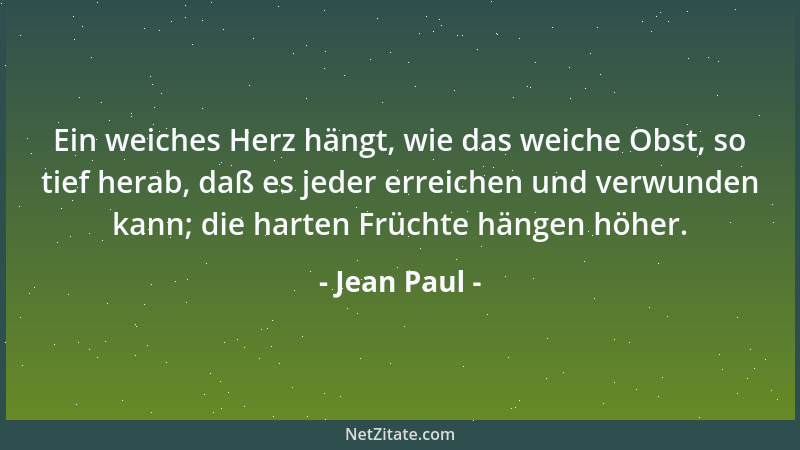 Jean Paul - Ein weiches Herz hängt, wie das weiche Obst, so tief herab, daß es jeder erreichen und verwunden kann; die hart...