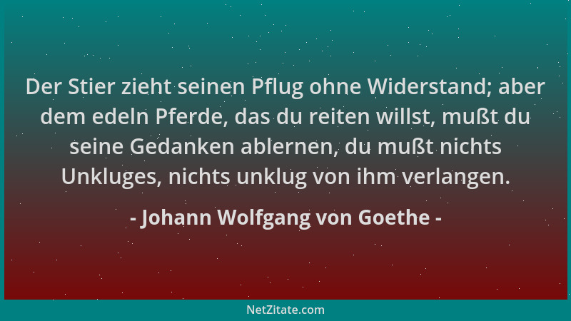 Johann Wolfgang von Goethe - Der Stier zieht seinen Pflug ohne Widerstand; aber dem edeln Pferde, das du reiten willst, muß...