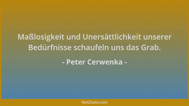 Peter Cerwenka - Maßlosigkeit und Unersättlichkeit unserer Bedürfnisse schaufeln uns das Grab....