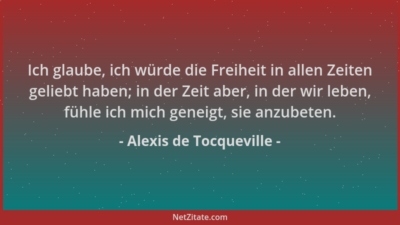 Alexis de Tocqueville - Ich glaube, ich würde die Freiheit in allen Zeiten geliebt haben; in der Zeit aber, in der wir lebe...