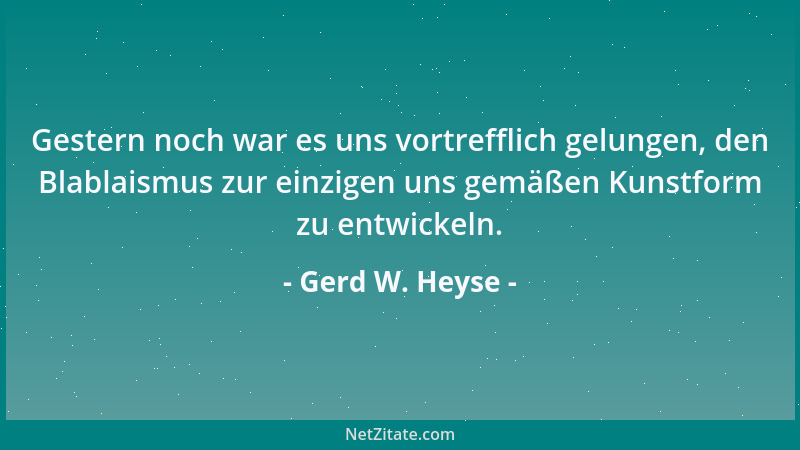 Gerd W. Heyse - Gestern noch war es uns vortrefflich gelungen, den Blablaismus zur einzigen uns gemäßen Kunstform zu entwic...