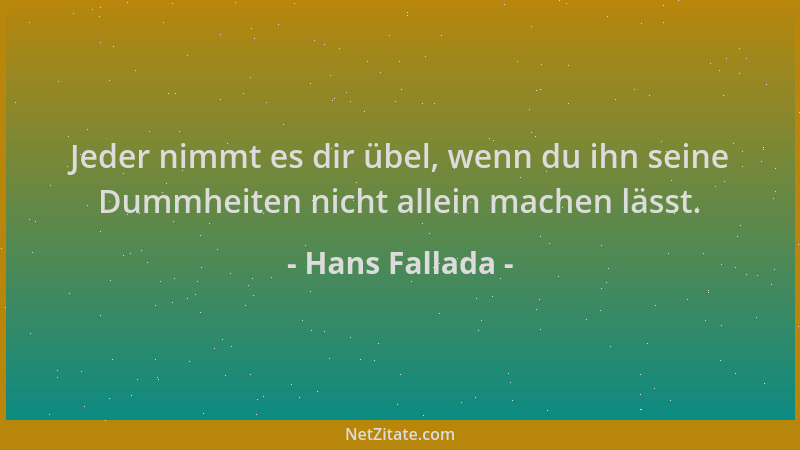 Hans Fallada - Jeder nimmt es dir übel, wenn du ihn seine Dummheiten nicht allein machen lässt....