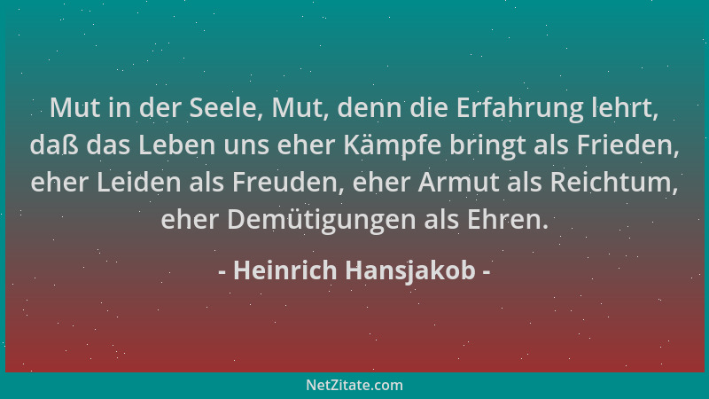 Heinrich Hansjakob - Mut in der Seele, Mut, denn die Erfahrung lehrt, daß das Leben uns eher Kämpfe bringt als Frieden, ehe...