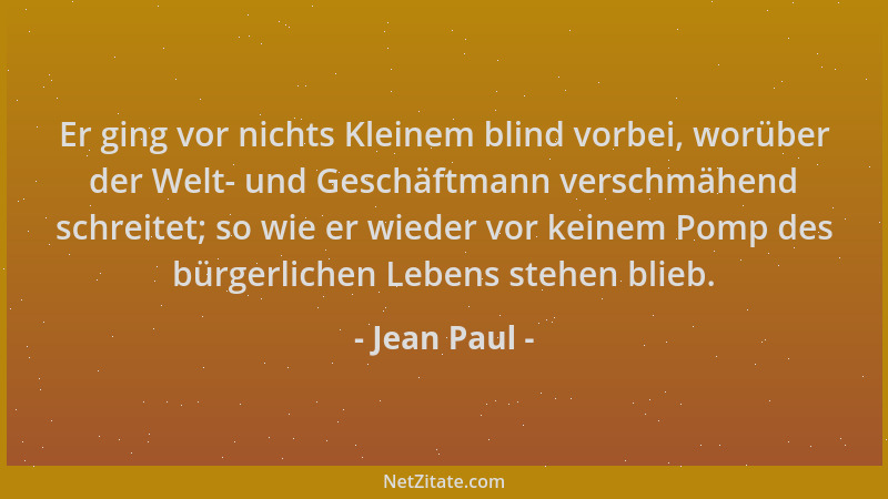 Jean Paul - Er ging vor nichts Kleinem blind vorbei, worüber der Welt- und Geschäftmann verschmähend schreitet; so wie er w...