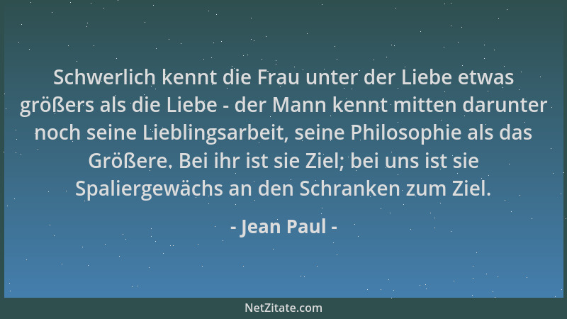 Jean Paul - Schwerlich kennt die Frau unter der Liebe etwas größers als die Liebe - der Mann kennt mitten darunter noch sei...