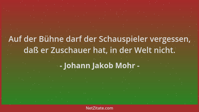 Johann Jakob Mohr - Auf der Bühne darf der Schauspieler vergessen, daß er Zuschauer hat, in der Welt nicht....