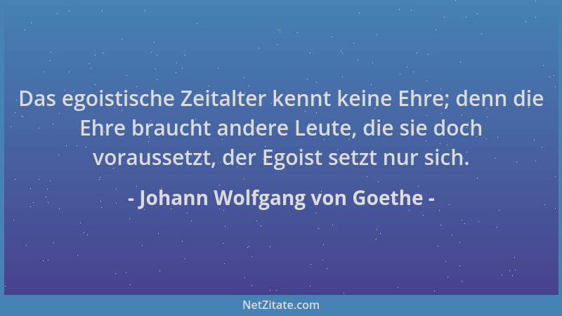 Johann Wolfgang von Goethe - Das egoistische Zeitalter kennt keine Ehre; denn die Ehre braucht andere Leute, die sie doch v...