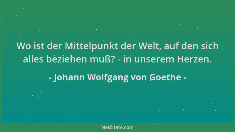 Johann Wolfgang von Goethe - Wo ist der Mittelpunkt der Welt, auf den sich alles beziehen muß? - in unserem Herzen....