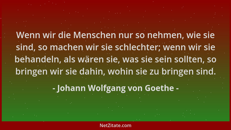 Johann Wolfgang von Goethe - Wenn wir die Menschen nur so nehmen, wie sie sind, so machen wir sie schlechter; wenn wir sie...