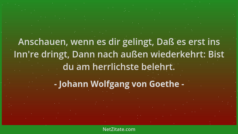 Johann Wolfgang von Goethe - Anschauen, wenn es dir gelingt, Daß es erst ins Inn 're dringt, Dann nach außen wiederkehrt: Bi...