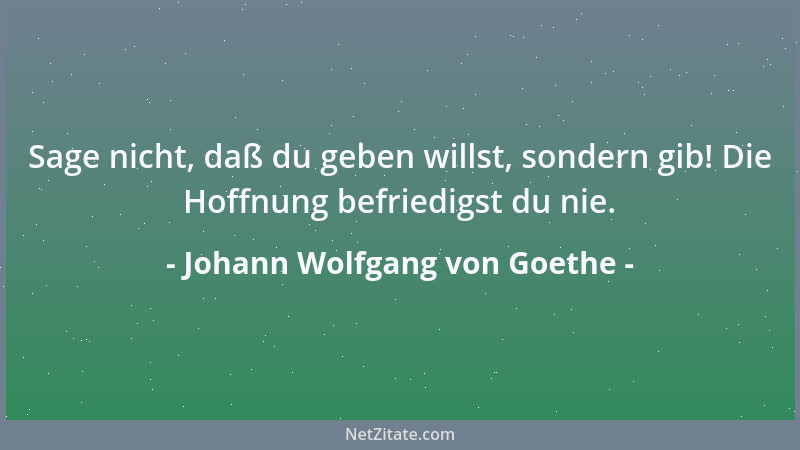 Johann Wolfgang von Goethe - Sage nicht, daß du geben willst, sondern gib! Die Hoffnung befriedigst du nie....