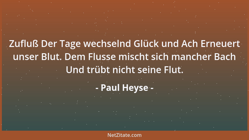 Paul Heyse - Zufluß Der Tage wechselnd Glück und Ach Erneuert unser Blut. Dem Flusse mischt sich mancher Bach Und trübt nic...