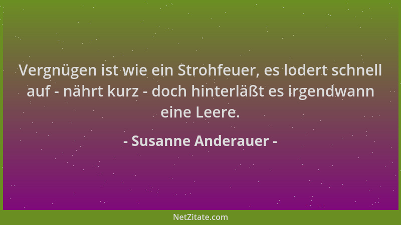 Susanne Anderauer - Vergnügen ist wie ein Strohfeuer, es lodert schnell auf - nährt kurz - doch hinterläßt es irgendwann ei...
