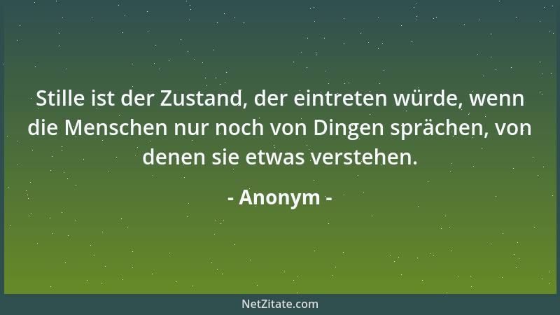 Anonym - Stille ist der Zustand, der eintreten würde, wenn die Menschen nur noch von Dingen sprächen, von denen sie etwas v...