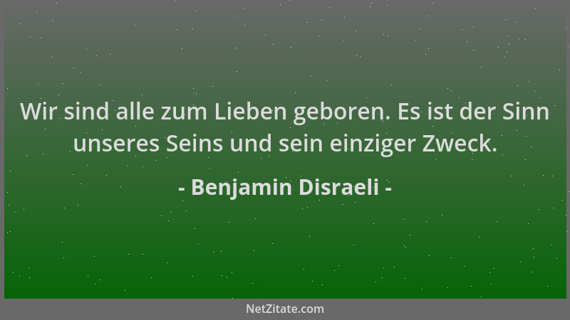 Benjamin Disraeli - Wir sind alle zum Lieben geboren. Es ist der Sinn unseres Seins und sein einziger Zweck....