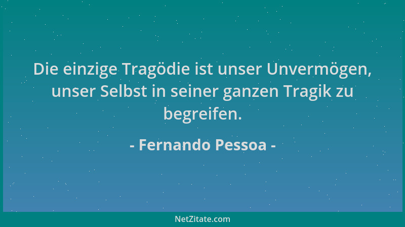Fernando Pessoa - Die einzige Tragödie ist unser Unvermögen, unser Selbst in seiner ganzen Tragik zu begreifen....