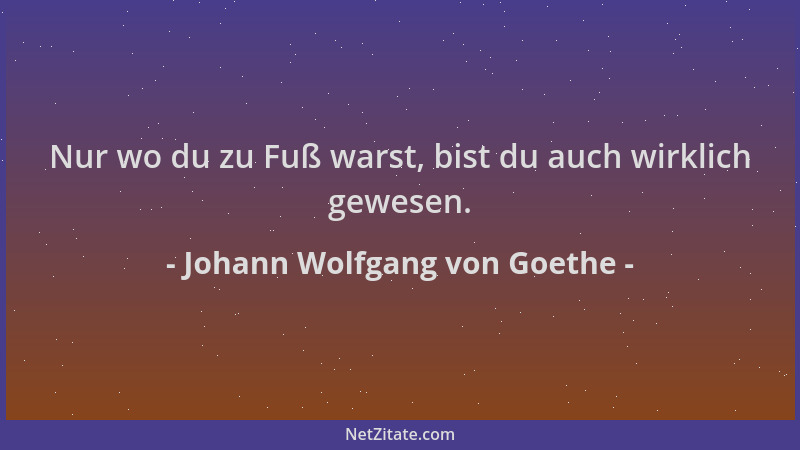 Johann Wolfgang von Goethe - Nur wo du zu Fuß warst, bist du auch wirklich gewesen....