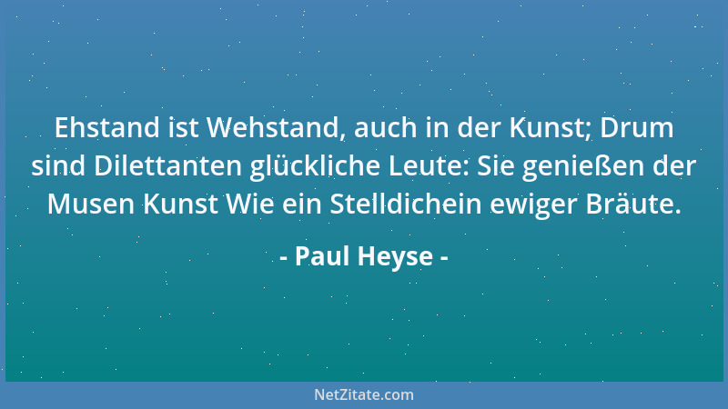 Paul Heyse - Ehstand ist Wehstand, auch in der Kunst; Drum sind Dilettanten glückliche Leute: Sie genießen der Musen Kunst...