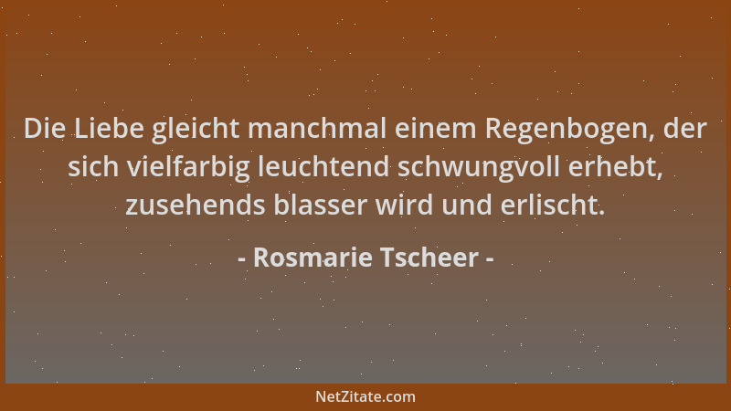 Rosmarie Tscheer - Die Liebe gleicht manchmal einem Regenbogen, der sich vielfarbig leuchtend schwungvoll erhebt, zusehends...
