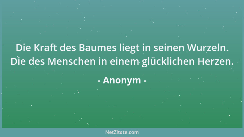 Anonym - Die Kraft des Baumes liegt in seinen Wurzeln. Die des Menschen in einem glücklichen Herzen....