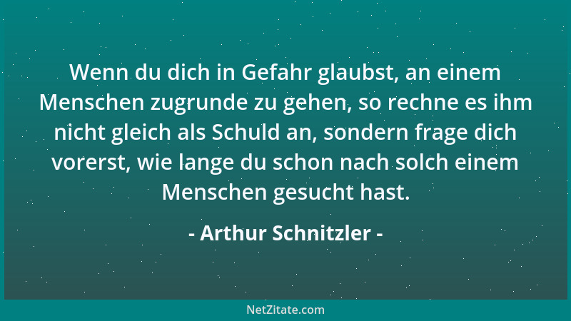 Arthur Schnitzler - Wenn du dich in Gefahr glaubst, an einem Menschen zugrunde zu gehen, so rechne es ihm nicht gleich als...