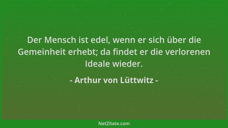 Arthur von Lüttwitz - Der Mensch ist edel, wenn er sich über die Gemeinheit erhebt; da findet er die verlorenen Ideale wied...