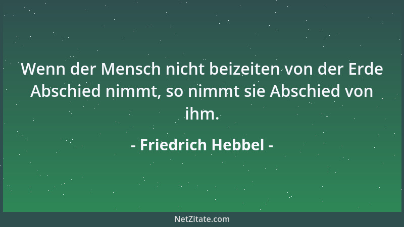 Friedrich Hebbel - Wenn der Mensch nicht beizeiten von der Erde Abschied nimmt, so nimmt sie Abschied von ihm....