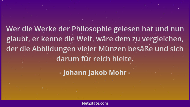 Johann Jakob Mohr - Wer die Werke der Philosophie gelesen hat und nun glaubt, er kenne die Welt, wäre dem zu vergleichen, d...