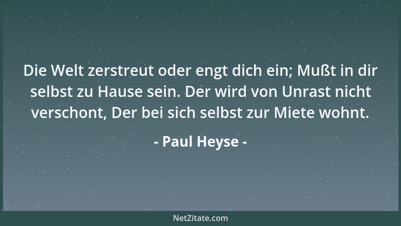 Paul Heyse - Die Welt zerstreut oder engt dich ein; Mußt in dir selbst zu Hause sein. Der wird von Unrast nicht verschont,...