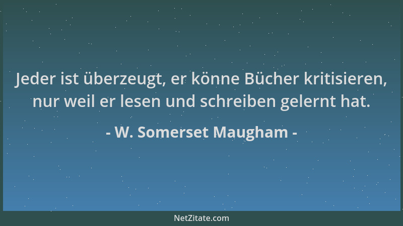 W. Somerset Maugham - Jeder ist überzeugt, er könne Bücher kritisieren, nur weil er lesen und schreiben gelernt hat....