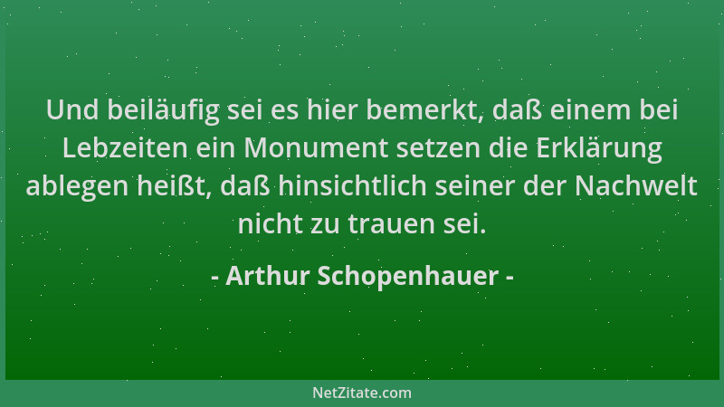 Arthur Schopenhauer - Und beiläufig sei es hier bemerkt, daß einem bei Lebzeiten ein Monument setzen die Erklärung ablegen...