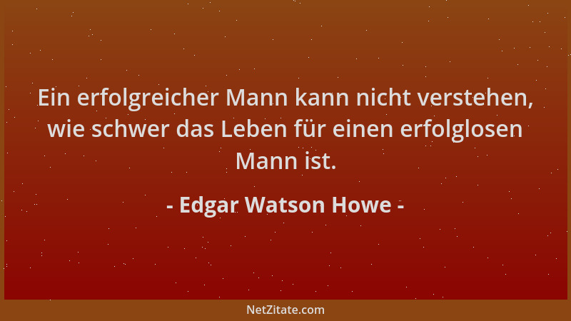 Edgar Watson Howe - Ein erfolgreicher Mann kann nicht verstehen, wie schwer das Leben für einen erfolglosen Mann ist....