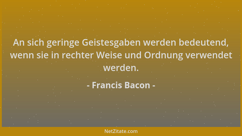 Francis Bacon - An sich geringe Geistesgaben werden bedeutend, wenn sie in rechter Weise und Ordnung verwendet werden....
