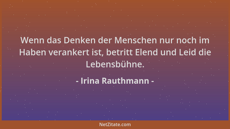 Irina Rauthmann - Wenn das Denken der Menschen nur noch im Haben verankert ist, betritt Elend und Leid die Lebensbühne....