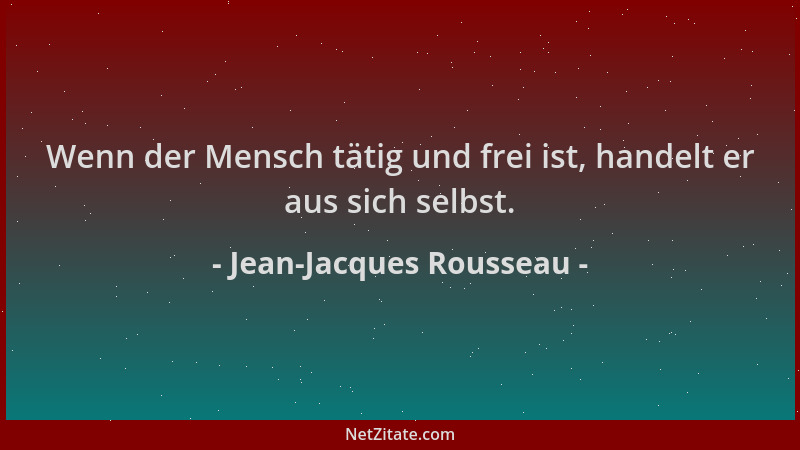 Jean-Jacques Rousseau - Wenn der Mensch tätig und frei ist, handelt er aus sich selbst....