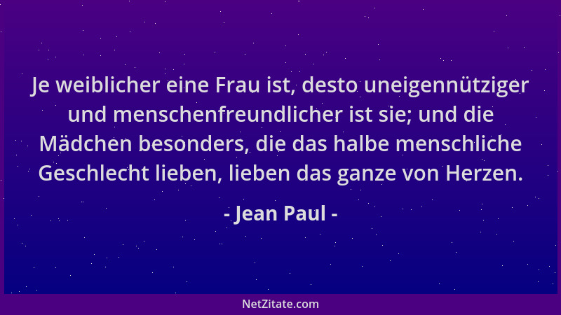 Jean Paul - Je weiblicher eine Frau ist, desto uneigennütziger und menschenfreundlicher ist sie; und die Mädchen besonders,...
