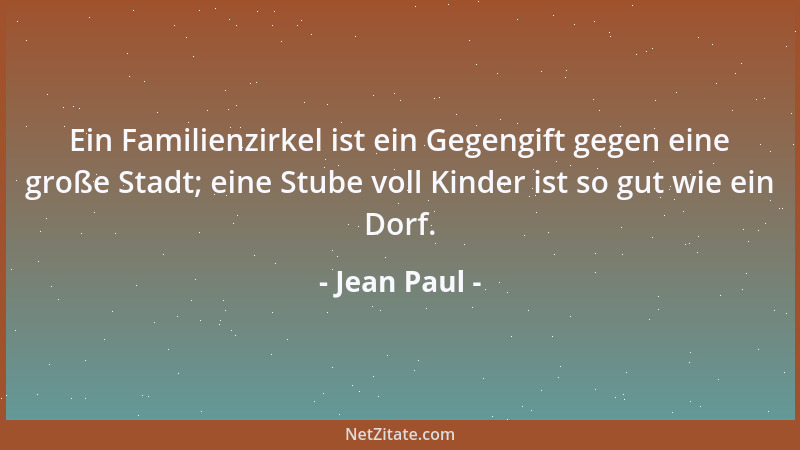 Jean Paul - Ein Familienzirkel ist ein Gegengift gegen eine große Stadt; eine Stube voll Kinder ist so gut wie ein Dorf....