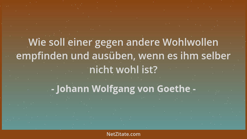 Johann Wolfgang von Goethe - Wie soll einer gegen andere Wohlwollen empfinden und ausüben, wenn es ihm selber nicht wohl is...