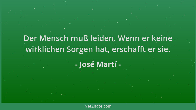 José Martí - Der Mensch muß leiden. Wenn er keine wirklichen Sorgen hat, erschafft er sie....