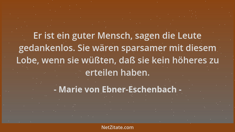 Marie von Ebner-Eschenbach - Er ist ein guter Mensch, sagen die Leute gedankenlos. Sie wären sparsamer mit diesem Lobe, wen...