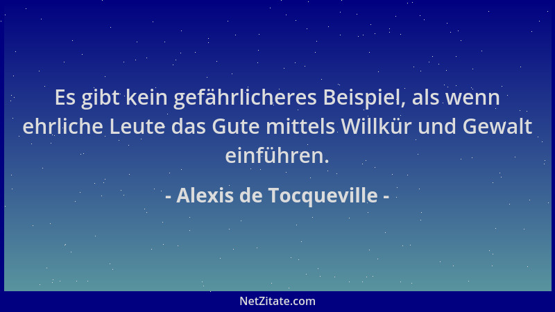 Alexis de Tocqueville - Es gibt kein gefährlicheres Beispiel, als wenn ehrliche Leute das Gute mittels Willkür und Gewalt e...