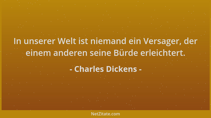 Charles Dickens - In unserer Welt ist niemand ein Versager, der einem anderen seine Bürde erleichtert....