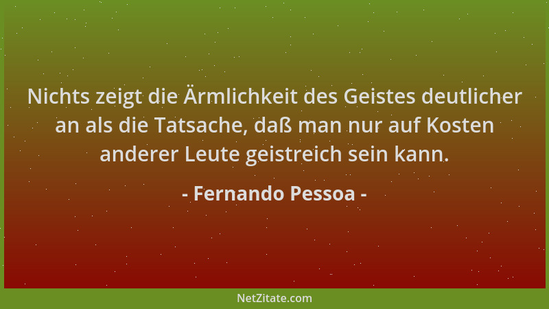 Fernando Pessoa - Nichts zeigt die Ärmlichkeit des Geistes deutlicher an als die Tatsache, daß man nur auf Kosten anderer L...