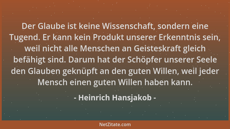 Heinrich Hansjakob - Der Glaube ist keine Wissenschaft, sondern eine Tugend. Er kann kein Produkt unserer Erkenntnis sein,...