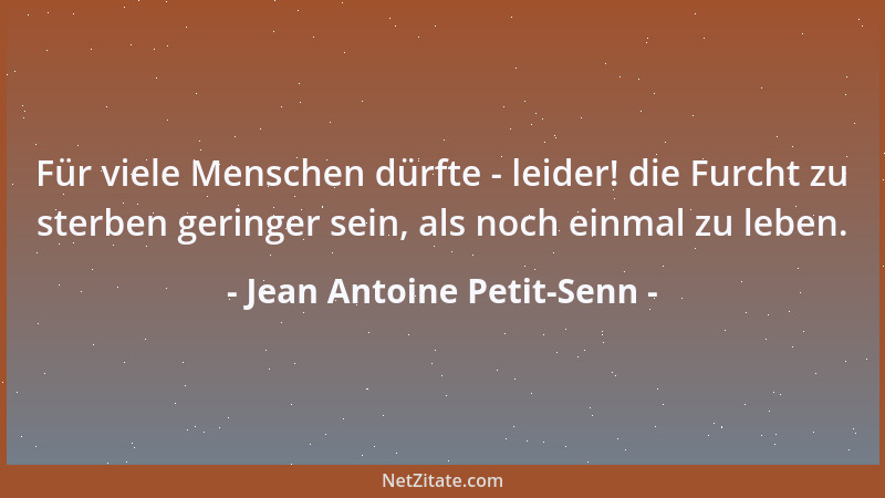 Jean Antoine Petit-Senn - Für viele Menschen dürfte - leider! die Furcht zu sterben geringer sein, als noch einmal zu leben...