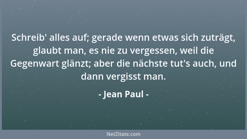 Jean Paul - Schreib ' alles auf; gerade wenn etwas sich zuträgt, glaubt man, es nie zu vergessen, weil die Gegenwart glänzt;...